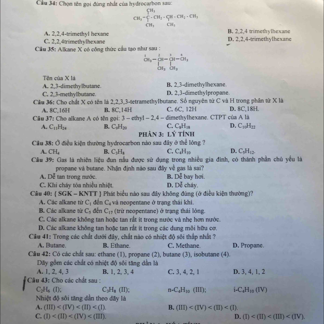 Chọn tên gọi đúng nhất của hydrocarbon sau:
CH_3-∈tlimits _CH_3^CH_3· CH_2· CH_2· CH_3 CH_3&CH_3endarray.
A. 2,2,4-trimethyl hexane B. 2,2,4 trimethylhexane
C. 2,2,4trimethylhexane D. 2,2,4-trimethylhexane
Câu 35: Alkane X có công thức cầu tạo như sau :
beginarrayr _CH_3-beginarrayr 2 CH-endarray beginarrayr 3 [H-CH_3 CH_3endarray
Tên của X là
A. 2,3-dimethylbutane. B. 2,3-dimethylhexane.
C. 2,3-methylbutane. D. 2,3-dimethylpropane.
Câu 36: Cho chất X có tên là 2,2,3,3-tetramethylbutane. Số nguyên tử C và H trong phân tử X là
A. 8C,16H B. 8C,14H C. 6C, 12H D. 8C,18H.
Câu 37: Cho alkane A có tên gọi: 3 - ethyl - 2,4 - dimethylhexane. CTPT của A là
A. C_11H_24 B. C_9H_20 C. C_8H_18 D. C_10H_22
phÀN 3: Lý tÍnH
Câu 38: Ở điều kiện thường hydrocarbon nào sau đây ở thể lỏng ?
A. CH_4 B. C_3H_8 C. C_4H_10 D. C_5H_12.
Câu 39: Gas là nhiên liệu đun nấu được sử dụng trong nhiều gia đình, có thành phần chủ yếu là
propane và butane. Nhận định nào sau đây về gas là sai?
A. Dễ tan trong nước. B. Dễ bay hơi.
C. Khi cháy tỏa nhiều nhiệt. D. Dễ cháy.
Câu 40:  SGK - KNTT  Phát biểu nào sau đây không đúng (ở điều kiện thường)?
A. Các alkane từ C_1 đến C_4 và neopentane ở trạng thái khí.
B. Các alkane từ C_5 đến C_17 (trừ neopentane) ở trạng thái lỏng.
C. Các alkane không tan hoặc tan rất ít trong nước và nhẹ hơn nước.
D. Các alkane không tan hoặc tan rất ít trong các dung môi hữu cơ.
Câu 41: Trong các chất dưới đây, chất nào có nhiệt độ sôi thấp nhất ?
A. Butane. B. Ethane. C. Methane. D. Propane.
Câu 42: Có các chất sau: ethane (1), propane (2), butane (3), isobutane (4).
Dãy gồm các chất có nhiệt độ sôi tăng dần là
A. 1, 2, 4, 3 B. 1, 2, 3, 4 C. 3, 4, 2, 1 D. 3, 4, 1, 2
Câu 43: Cho các chất sau :
C_3H_8(II)
C_2H_6(I) (III); i C_4H_10(IV)
n-C_4H_10 (
Nhiệt độ sôi tăng dần theo dãy là
A. (III) B. (III)
C. (I) D. (I)