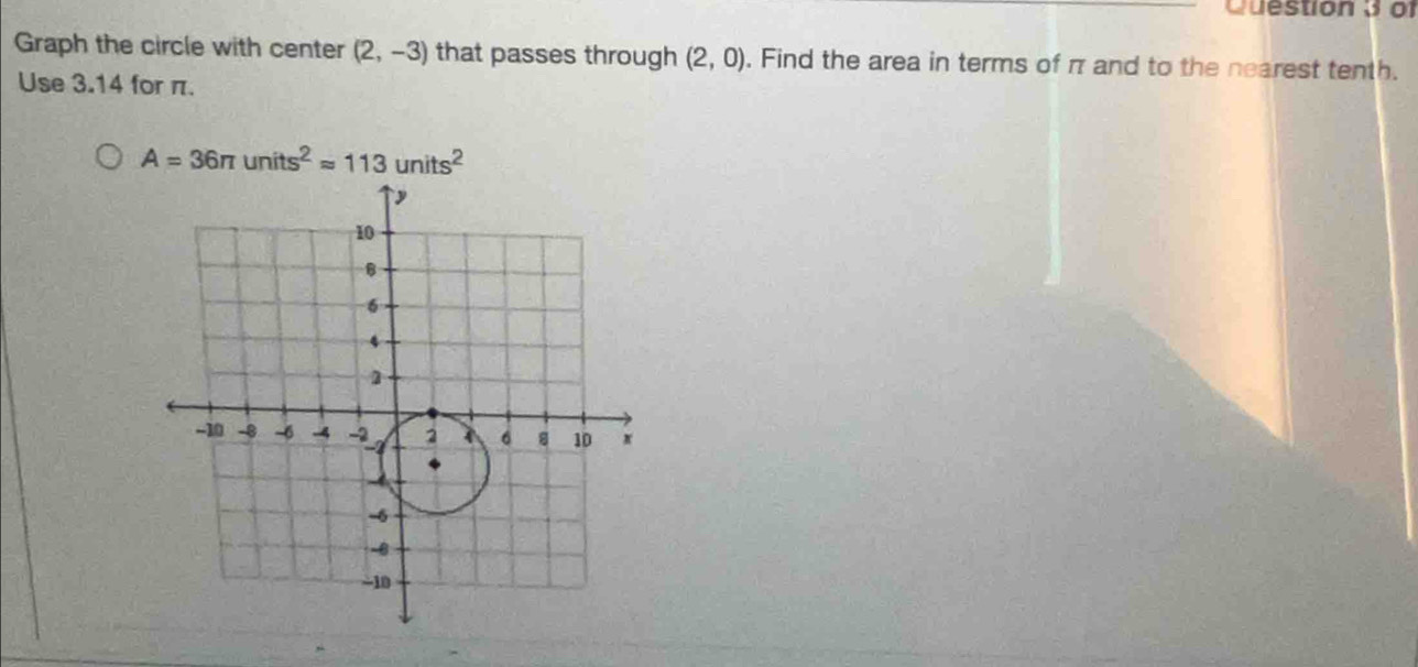 of 
Graph the circle with center (2,-3) that passes through (2,0). Find the area in terms of π and to the nearest tenth. 
Use 3.14 for π.
A=36π units^2approx 113units^2