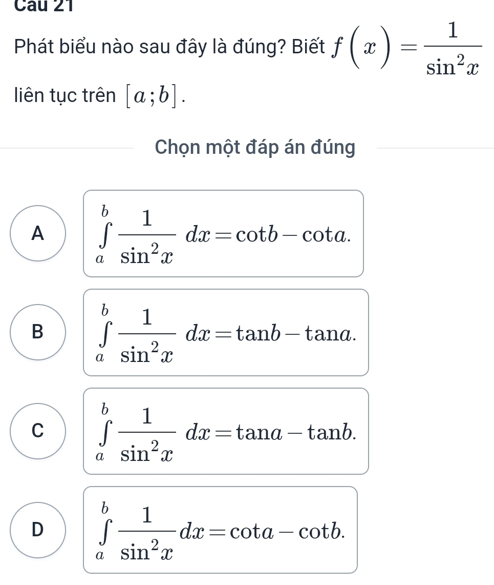 Phát biểu nào sau đây là đúng? Biết f(x)= 1/sin^2x 
liên tục trên [a;b]. 
Chọn một đáp án đúng
A ∈tlimits _a^(bfrac 1)sin^2xdx=cot b-cot a.
B ∈tlimits _a^(bfrac 1)sin^2xdx=tan b-tan a.
C ∈tlimits _a^(bfrac 1)sin^2xdx=tan a-tan b.
D ∈tlimits _a^(bfrac 1)sin^2xdx=cot a-cot b.