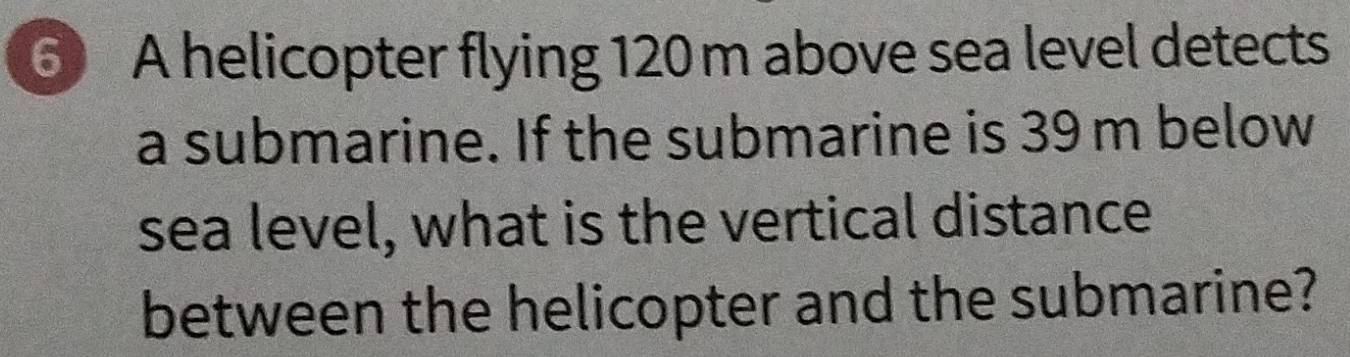 ⑥ A helicopter flying 120 m above sea level detects 
a submarine. If the submarine is 39 m below 
sea level, what is the vertical distance 
between the helicopter and the submarine?