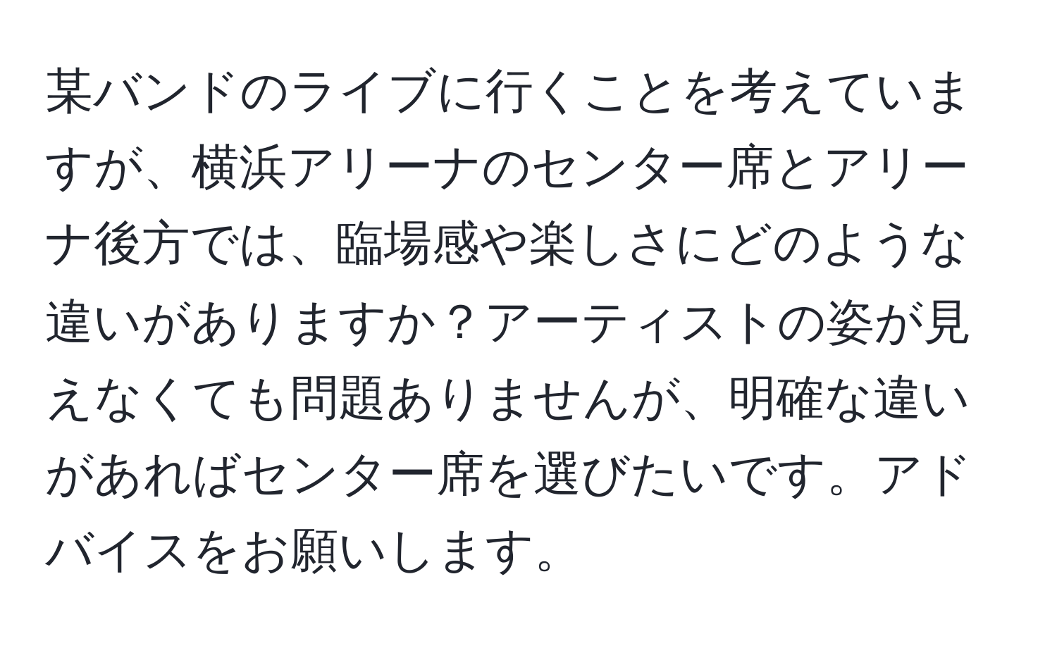 某バンドのライブに行くことを考えていますが、横浜アリーナのセンター席とアリーナ後方では、臨場感や楽しさにどのような違いがありますか？アーティストの姿が見えなくても問題ありませんが、明確な違いがあればセンター席を選びたいです。アドバイスをお願いします。