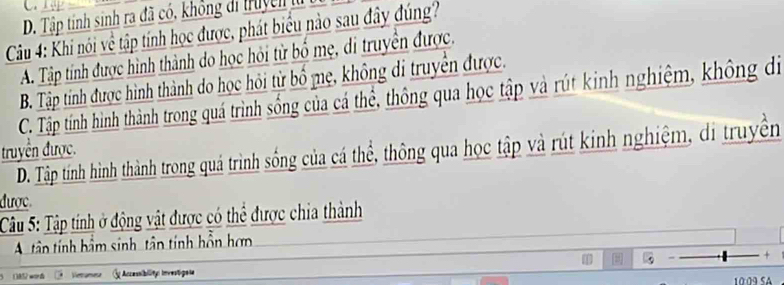 D. Tập tính sinh ra đã có, không di truyền lừ
Câu 4: Khi nói về tập tính học được, phát biểu nào sau đây đúng?
A. Tập tính được hình thành do học hỏi từ bố mẹ, di truyền được.
B. Tập tính được hình thành do học hỏi từ bồ mẹ, không di truyền được.
C. Tập tính hình thành trong quá trình sống của cá thể, thông qua học tập và rút kinh nghiệm, không di
truyền được.
D. Tập tính hình thành trong quá trình sống của cá thể, thông qua học tập và rút kinh nghiệm, di truyền
được
Câu 5: Tập tính ở động vật được có thể được chia thành
A tâên tính bầm sinh, tân tính hồn hơn
Vetanera G Accessibility Investigese
10:09 SA