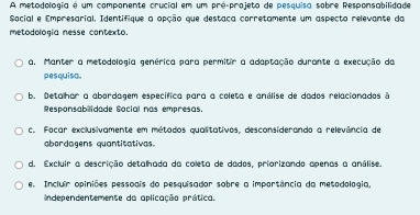 A metodologia é um componente crucial em um pré-projeto de pesquisa sobre Responsabilidade
Social e Empresarial, Identifique a opção que destaca corretamente um aspecto relevante da
metodología nesse contexto.
a. Manter a metodologia genérica para permitir a adaptação durante a execução da
pesquiso.
b. Detalhar a abordagem específica para a coleta e análise de dados relacionados à
Responsabilidade Social nas empresas.
c. Focar exclusivamente em métodos qualitativos, desconsiderando a relevência de
abordagens quantitativas.
d. Excluir a descrição detalhada da coleta de dados, priorizando apenas a análise.
e. Incluir opiniões pessoais do pesquisador sobre a importância da metadologia,
independentemente da aplicação prática.