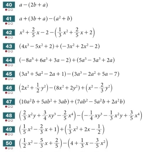 40 a-(2b+a)
41 a+(3b+a)-(a^2+b)
○□ 
42 x^2+ 2/5 x-2-( 1/3 x^2+ 2/5 x+2)
43 (4x^3-5x^2+2)+(-3x^2+2x^2-2)
44 (-8a^5+6a^3+3a-2)+(5a^5-3a^3+2a)
45 (3a^3+5a^2-2a+1)-(3a^3-2a^2+5a-7)
46 (2x^2+ 1/2 y^2)-(8x^2+2y^2)+(x^2- 2/3 y^2)
47 (10a^2b+5ab^2+3ab)+(7ab^2-5a^2b+2a^2b)
48 ( 2/3 x^2y+ 3/4 xy^3- 2/5 x^4)-(- 1/4 xy^3- 1/3 x^2y+ 3/5 x^4)
49 ( 1/5 x^2- 2/3 x+1)+( 1/3 x^2+2x- 1/2 )
50 ( 1/2 x^2- 5/3 x+ 2/5 )-(4+ 1/3 x- 3/5 x^2)