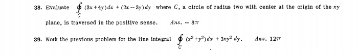 Evaluate ∈tlimits _C(3x+4y)dx+(2x-3y)dy where C, a circle of radius two with center at the origin of the xy
plane, is traversed in the positive sense. Ans.-8π
39. Work the previous problem for the line integral ∈tlimits _C(x^2+y^2)dx+3xy^2dy. Ans. 12π