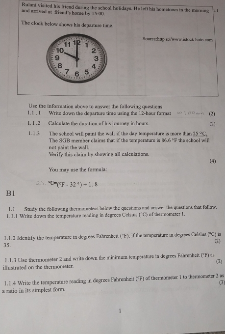 Rulani visited his friend during the school holidays. He left his hometown in the morning 1.1 
and arrived at friend's home by 15:00. 
The clock below shows his departure time. 
Source:http s://www.istock hoto.com 
Use the information above to answer the following questions. 
1.1 . I Write down the departure time using the 12-hour format (2) 
I. I .2 Calculate the duration of his journey in hours. (2) 
1.1.3 The school will paint the wall if the day temperature is more than _ 25°C_:
The SGB member claims that if the temperature is 86.6° Fthe school will 
not paint the wall. 
Verify this claim by showing all calculations 
(4) 
You may use the formula:
^circ C=(^circ F-32°)+1.8
Bl 
1.1 Study the following thermometers below the questions and answer the questions that follow. 
1.1.1 Write down the temperature reading in degrees Celsius (^circ C) of thermometer 1. 
is 
1.1.2 Identify the temperature in degrees Fahrenheit (^circ F) , if the temperature in degrees Celsius (^circ C) (2) 
35. 
1.1.3 Use thermometer 2 and write down the minimum temperature in degrees Fahrenheit (°F) as (2) 
illustrated on the thermometer. 
1.1.4 Write the temperature reading in degrees Fahrenheit (°F) of thermometer 1 to thermometer 2 as (3) 
a ratio in its simplest form.