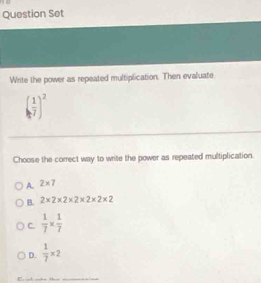 Question Set
Write the power as repeated multiplication. Then evaluate
( 1/7 )^2
Choose the correct way to write the power as repeated multiplication.
A. 2* 7
B. 2* 2* 2* 2* 2* 2* 2
C.  1/7 *  1/7 
D.  1/7 * 2