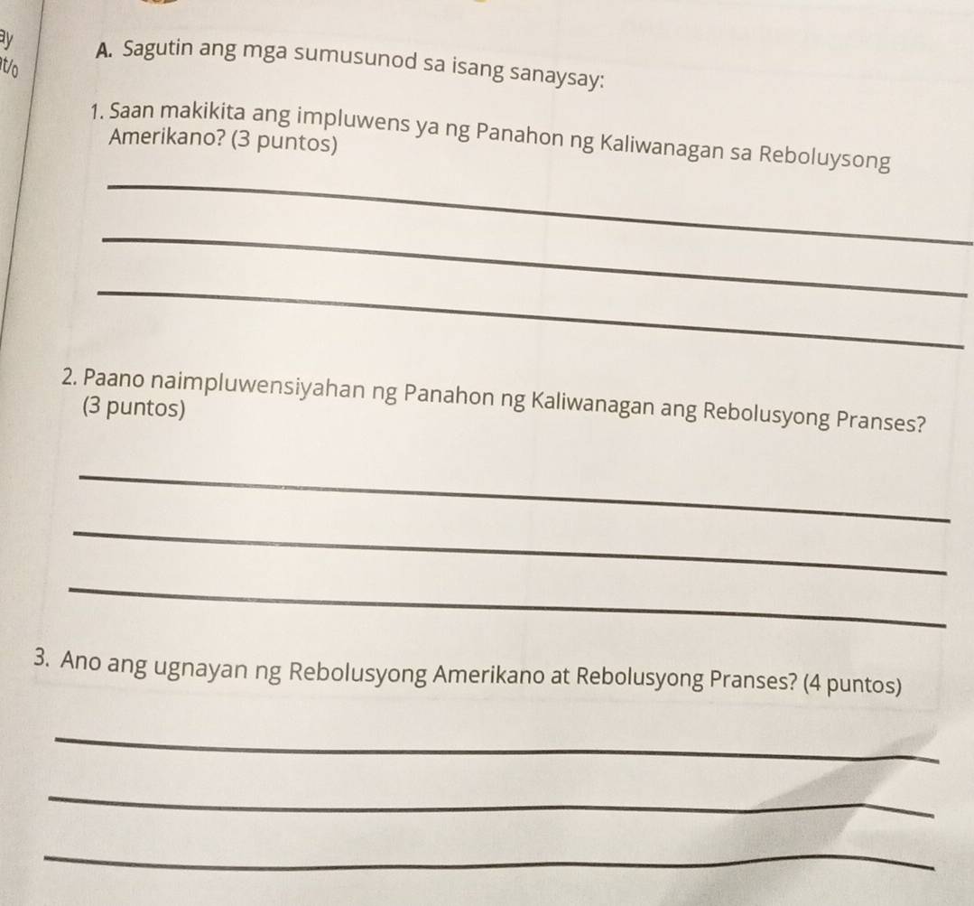 ay A. Sagutin ang mga sumusunod sa isang sanaysay: 
t/o 
1. Saan makikita ang impluwens ya ng Panahon ng Kaliwanagan sa Reboluysong 
Amerikano? (3 puntos) 
_ 
_ 
_ 
2. Paano naimpluwensiyahan ng Panahon ng Kaliwanagan ang Rebolusyong Pranses? 
(3 puntos) 
_ 
_ 
_ 
3. Ano ang ugnayan ng Rebolusyong Amerikano at Rebolusyong Pranses? (4 puntos) 
_ 
_ 
_