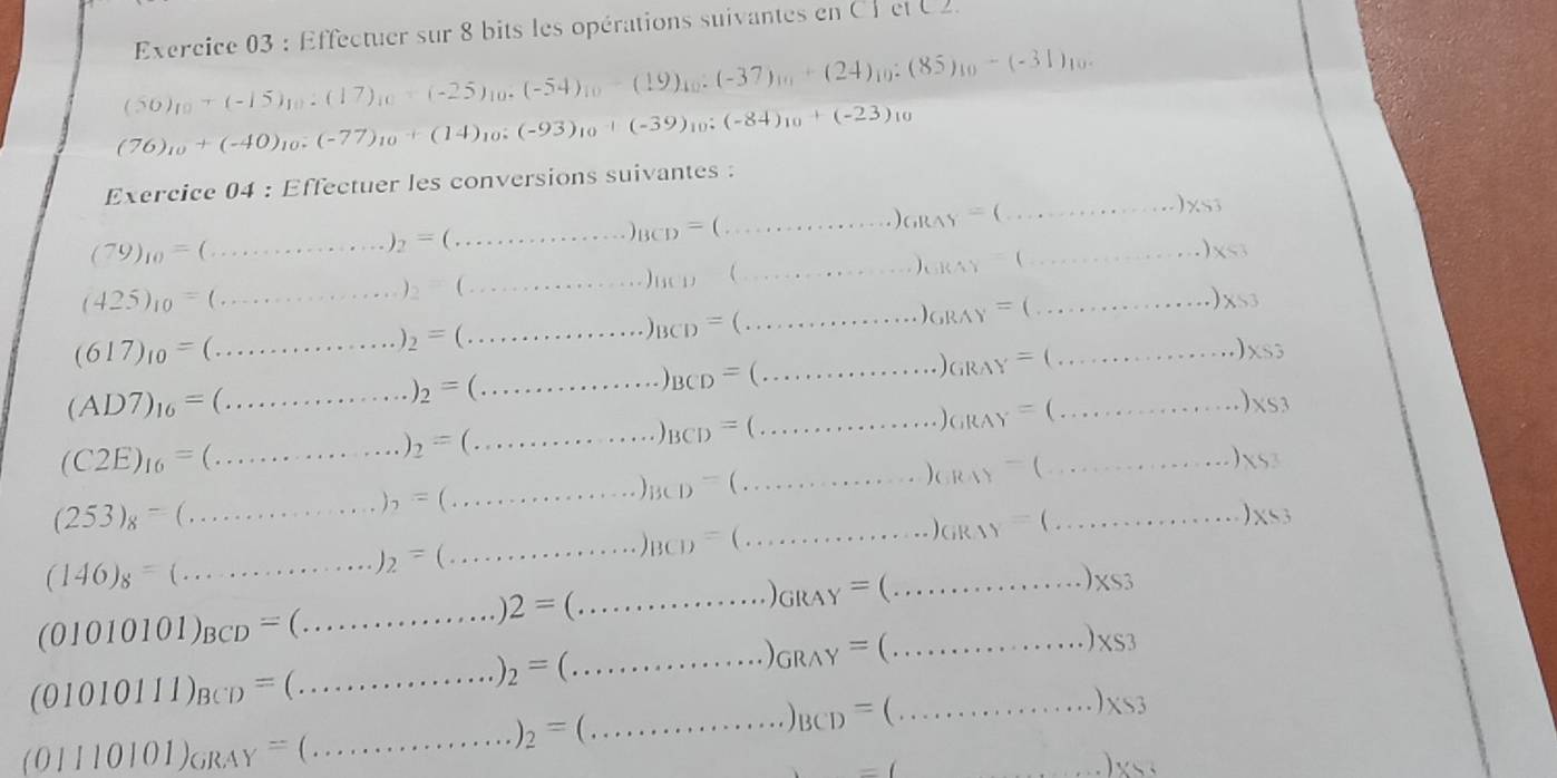 Effectuer sur 8 bits les opérations suivantes en CP el U2.
(50)_10+(-15)_10:(17)_10+(-25)_10· (-54)_10-(19)_10:(-37)_10+(24)_10:(85)_10-(-31)_10
(76)_10+(-40)_10:(-77)_10+(14)_10:(-93)_10+(-39)_10:(-84)_10+(-23)_10
Exercice 04 : Effectuer les conversions suivantes :
(79)_10=(...)_2=(...)_BCD=(...)_BCD=(...)_OB=(...)_OAY=(...)_CB
(425)_10=(...)_10=(...)_2=(...)_10(...)_10=(...)_10=(...)_10
(617)_10=(...)_2=(...)_2=(...)_BCD=(...)_BCD=(...)_6=(...)_OB
(AD7)_16=(...)_2=(...)_2=(...)_BCD=(...)_BCD=(...)_GBAY=(...)_AB
(C2E)_16=(...)_2=(...)_2=(...)_BCD=(...)_BCD=(...)_O)=(...)_(1)=(...)_(1)
(253)_8=(...)_8=(...)_8=(...)_8=(...)_8=(...)_(...)_(1)=(...)_(1)=(...)_(1)
(146)_8=_(...........)_2=_(.)_BCD=_·s )_(ik1)=_·s )_·s )_(ik1)=(_1)=(.
(01010101)_BCD=(...)2=(...)6RAY=(...)* s3
(01010111)_BCD=(...)_2=(...)_ORAY=(...)_ORAY=(...)_XS3
_ (0)I10101)_GRAY=(...)_GRAY_2=(...)_3(...)_BCD=(...)_X_3
v=()x+3