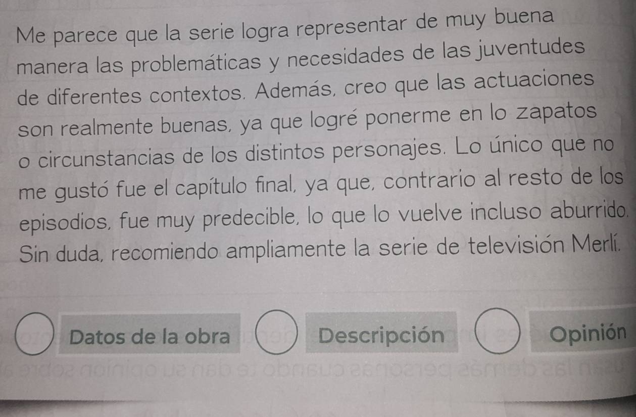 Me parece que la serie logra representar de muy buena 
manera las problemáticas y necesidades de las juventudes 
de diferentes contextos. Además, creo que las actuaciones 
son realmente buenas, ya que logré ponerme en lo zapatos 
o circunstancias de los distintos personajes. Lo único que no 
me gustó fue el capítulo final, ya que, contrario al resto de los 
episodios, fue muy predecible, lo que lo vuelve incluso aburrido. 
Sin duda, recomiendo ampliamente la serie de televisión Merlí. 
Datos de la obra Descripción Opinión