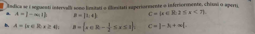 Indica se i seguenti intervalli sono limitati o illimitati superiormente o inferiormente, chiusi o aperti. 
a, A=]-∈fty ;1]; B=]1;4];
C= x∈ R:2≤ x<7. 
b. A= x∈ R:x≥ 4; B= x∈ R:- 1/2 ≤ x≤ 1; C=]-3;+∈fty [.