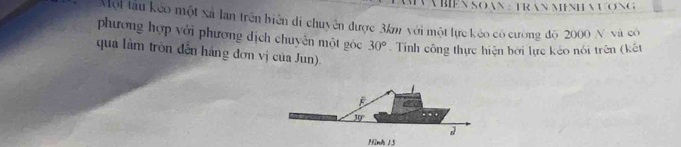 A BIEN SO AN : TRAN MENHVƯợNG 
Một tàu kếo một xả lan trên biển di chuyên được 3km với một lực kéo có cường độ 2000 N và có 
phương hợp với phương dịch chuyên một góc 30°. Tính công thực hiện bởi lực kẻo nói trên (kết 
qua làm tròn đến hãng đơn vị của Jun).
30°
Ninh 15