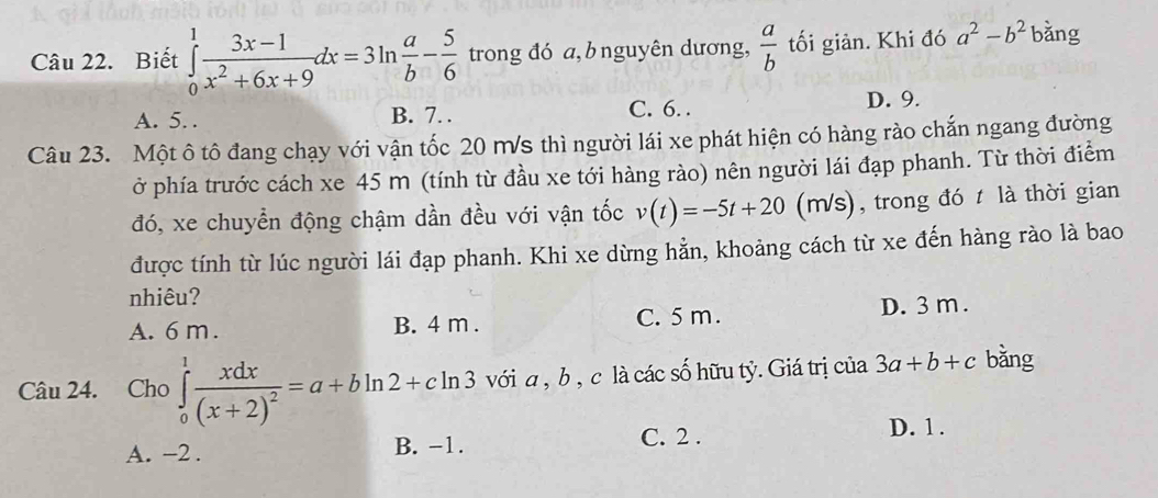 Biết ∈tlimits _0^(1frac 3x-1)x^2+6x+9dx=3ln  a/b - 5/6  trong đó a, bnguyên dương,  a/b  tối giản. Khi đó a^2-b^2 bǎng
A. 5. . B. 7. . C. 6. .
D. 9.
Câu 23. Một ô tô đang chạy với vận tốc 20 ms thì người lái xe phát hiện có hàng rào chắn ngang đường
ở phía trước cách xe 45 m (tính từ đầu xe tới hàng rào) nên người lái đạp phanh. Từ thời điểm
đó, xe chuyển động chậm dần đều với vận tốc v(t)=-5t+20(n n/s) , trong đó t là thời gian
được tính từ lúc người lái đạp phanh. Khi xe dừng hằn, khoảng cách từ xe đến hàng rào là bao
nhiêu?
A. 6 m. B. 4 m. C. 5 m. D. 3 m.
Câu 24. Cho ∈tlimits _0^(1frac xdx)(x+2)^2=a+bln 2+cln 3 với a , b , c là các số hữu tỷ. Giá trị của 3a+b+c bǎng
C. 2. D. 1.
A. −2. B. -1.