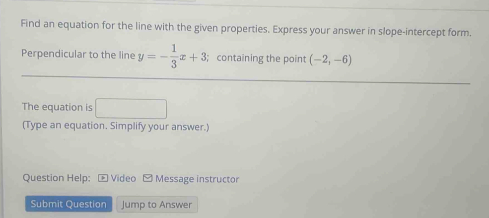 Find an equation for the line with the given properties. Express your answer in slope-intercept form. 
Perpendicular to the line y=- 1/3 x+3; containing the point (-2,-6)
The equation is 
(Type an equation. Simplify your answer.) 
Question Help: Video Message instructor 
Submit Question Jump to Answer