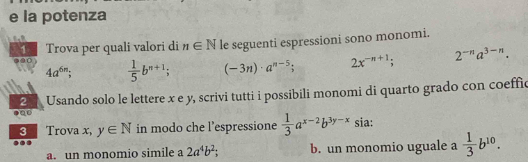 la potenza 
1 Trova per quali valori di n∈ N le seguenti espressioni sono monomi.
4a^(6n);  1/5 b^(n+1); (-3n)· a^(n-5); 2x^(-n+1); 2^(-n)a^(3-n). 
2 Usando solo le lettere x e y, scrivi tutti i possibili monomi di quarto grado con coeffic 
3 Trova x, y∈ N in modo che l’espressione  1/3 a^(x-2)b^(3y-x) sia: 
a. un monomio simile a 2a^4b^2; b. un monomio uguale a  1/3 b^(10).