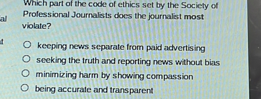 Which part of the code of ethics set by the Society of
al Professional Journalists does the journalist most
violate?
I keeping news separate from paid advertising
seeking the truth and reporting news without bias
minimizing harm by showing compassion
being accurate and transparent