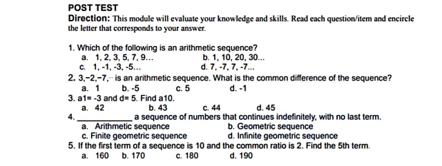 POST TEST
Direction: This module will evaluate your knowledge and skills. Read each question/item and encircle
the letter that corresponds to your answer.
1. Which of the following is an arithmetic sequence?
a. 1, 2, 3, 5, 7, 9… b. 1, 10, 20, 30...
c. 1, -1, -3, -5… d. 7, -7, 7, -7...
2. 3, -2, -7,⋯ is an arithmetic sequence. What is the common difference of the sequence?
a. 1 b. -5 c. 5 d. -1
3. a1=-3 and d=5 Find a10.
a. 42 b. 43 c. 44 d. 45
4. _a sequence of numbers that continues indefinitely, with no last term.
a. Arithmetic sequence b. Geometric sequence
c. Finite geometric sequence d. Infinite geometric sequence
5. If the first term of a sequence is 10 and the common ratio is 2. Find the 5th term.
a. 160 b. 170 c. 180 d. 190