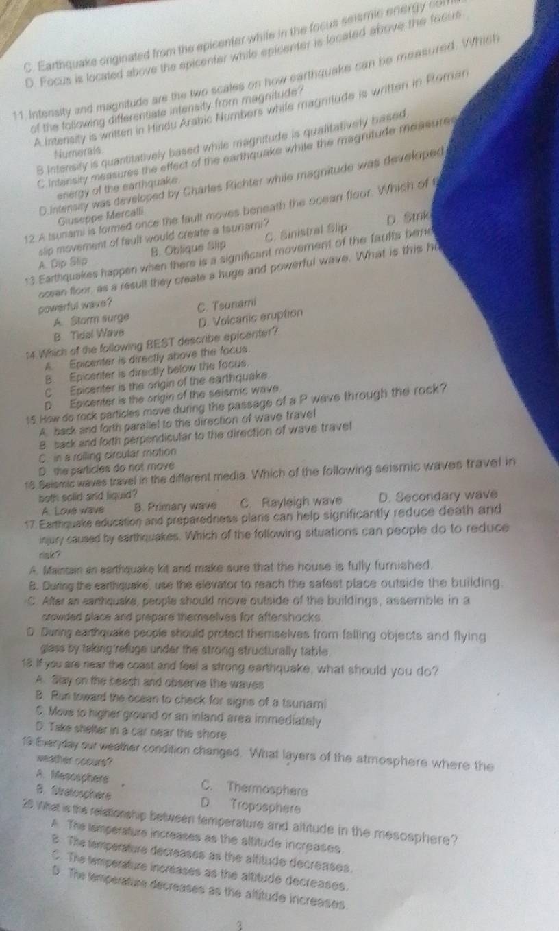 C. Earthquake originated from the epicenter while in the focus seismic energy cor
D. Focus is located above the epicenter while epicenter is located ahove the focus
11. Intensity and magnitude are the two scales on how earthquake can be measured. Which
A.Intensity is written in Hindu Arabic Numbers while magnitude is written in Roran
of the following differentiate intensity from magnitude?
B Intensity is quantitatively based while magnitude is qualitatively based
Numerals
C Intensity measures the effect of the earthquake while the magnitude measures
D.intensly was developed by Charles Richter while magnitude was developed
energy of the earthquake.
12.A tsunami is formed once the fault moves beneath the ocean floor. Which of t
Giuseppe Mercalli
slip movement of fault would create a tsunami? D. Stnk
A. Dip Slip B. Oblique Slip C. Sinistral Slip
13 Earthquakes happen when there is a significant moverent of the faults bene
powerful wave ? ocean floor, as a result they create a huge and powerful wave. What is this ho
A. Storm surge C. Tsunami
B Tidal Wave D. Volcanic eruption
14 Which of the following BEST describe epicenter?
A. Epicenter is directly above the focus.
B. Epicenter is directly below the facus.
C Epicenter is the origin of the earthquake.
D Epicenter is the origin of the seismic wave
15 How do rock particles move during the passage of a P wave through the rock?
A. back and forth parallel to the direction of wave travel
B. back and forth perpendicular to the direction of wave travel
C. in a rolling circular motion
D. the particles do not move
18 Seismic waves travel in the different media. Which of the following seismic waves travel in
both solid and liquid ?
A. Love wave B. Primary wave C. Rayleigh wave D. Secondary wave
17. Eanthquake education and preparedness plans can help significantly reduce death and
injury caused by earthquakes. Which of the following situations can people do to reduce
riak ?
A. Maintain an earthquake kit and make sure that the house is fully furnished.
B. During the earthquake, use the elevator to reach the safest place outside the building.
C. After an earthquake, people should move outside of the buildings, assemble in a
crowded place and prepare themselves for aftershocks 
D. During earthquake people should protect themselves from falling objects and flying
glass by taking'refuge under the strong structurally table.
18 If you are near the coast and feel a strong earthquake, what should you do?
A. Slay on the beach and observe the waves
B. Run toward the ocean to check for signs of a taunami
C. Move to higher ground or an inland area immediately
D. Take shelter in a car near the shore
19 Everyday our weather condition changed. What layers of the atmosphere where the
weather cocurs?
A. Mesoophere    C. Thermosphers
B. Stratosphere D Troposphere
20 What is the relationship between temperature and altitude in the mesosphere?
A. The iemperature increases as the altitude increases.
B. The temperature decreases as the altitude decreases.
C. The temperature incréases as the altitude decreases.
D. The temperature decreases as the altitude increases
3