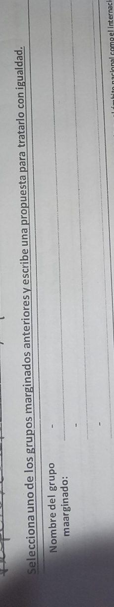 Selecciona uno de los grupos marginados anteriores y escribe una propuesta para tratarlo con igualdad. 
Nombre del grupo 
_ 
maarginado: 
_ 
_ 
nalcomoelinternaci