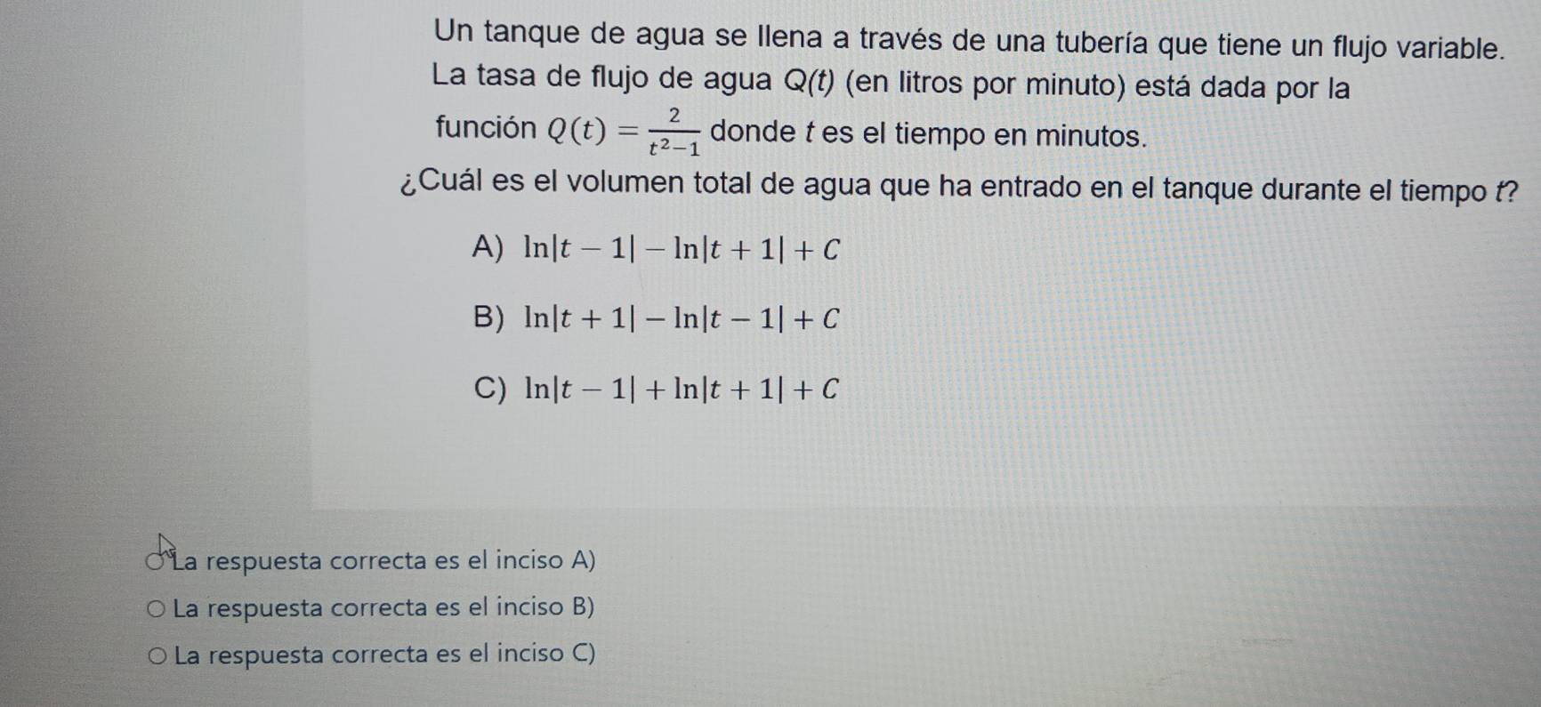 Un tanque de agua se Ilena a través de una tubería que tiene un flujo variable.
La tasa de flujo de agua Q(t) (en litros por minuto) está dada por la
función Q(t)= 2/t^2-1  donde t es el tiempo en minutos.
¿Cuál es el volumen total de agua que ha entrado en el tanque durante el tiempo t?
A) ln |t-1|-ln |t+1|+C
B) ln |t+1|-ln |t-1|+C
C) ln |t-1|+ln |t+1|+C
La respuesta correcta es el inciso A)
La respuesta correcta es el inciso B)
La respuesta correcta es el inciso C)