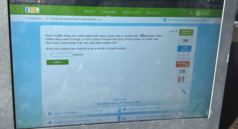 L¿ EGUSD - Resources 
iX 
My IXL Learning Assessment Analytics 
Harleens 
Seventh grade 》 ★ G.2 Add and subtract fractions; word problems EN You have prizes to neveal! Go to your came board, X 
Videa ③ Questions 
Matt's Coffee Shop can make lattes with either whole milk or nonfat milk. On Saturday, Matt's 
Coffee Shop went through 1/2 of a carton of whole milk and 1/4 of a carton of nonfat milk. 38
How much more whole milk was used than nonfat milk? 
Write your answer as a fraction or as a whole or mixed number. 
tapsed Time 
cartons 
64 3
Submit . 
out of t00 C
78
Work it out 
Not feeling ready yet? These can help: 
Add and subtract fractions Understending Ráctione: word gooblems 
essae 
Aztition and supmection word proble?