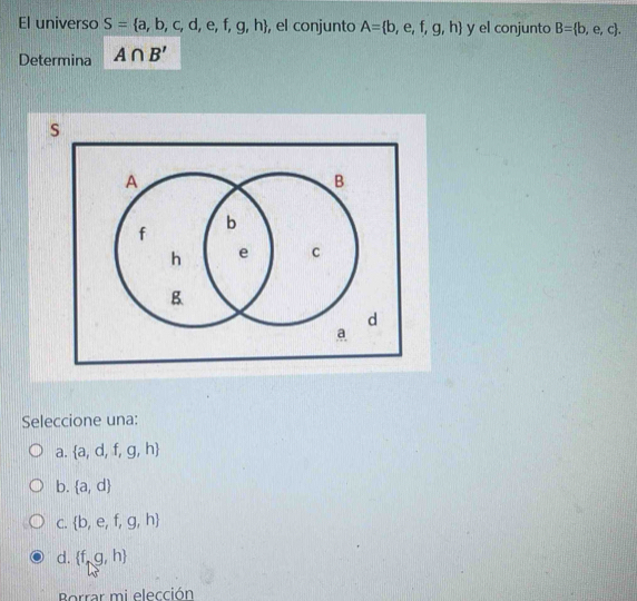 El universo S= a,b,c,d,e,f,g,h , el conjunto A= b,e,f,g,h y el conjunto B= b,e,c. 
Determina A∩ B'
Seleccione una:
a.  a,d,f,g,h
b.  a,d
C.  b,e,f,g,h
d.  f,g,h
Borrar mi elección