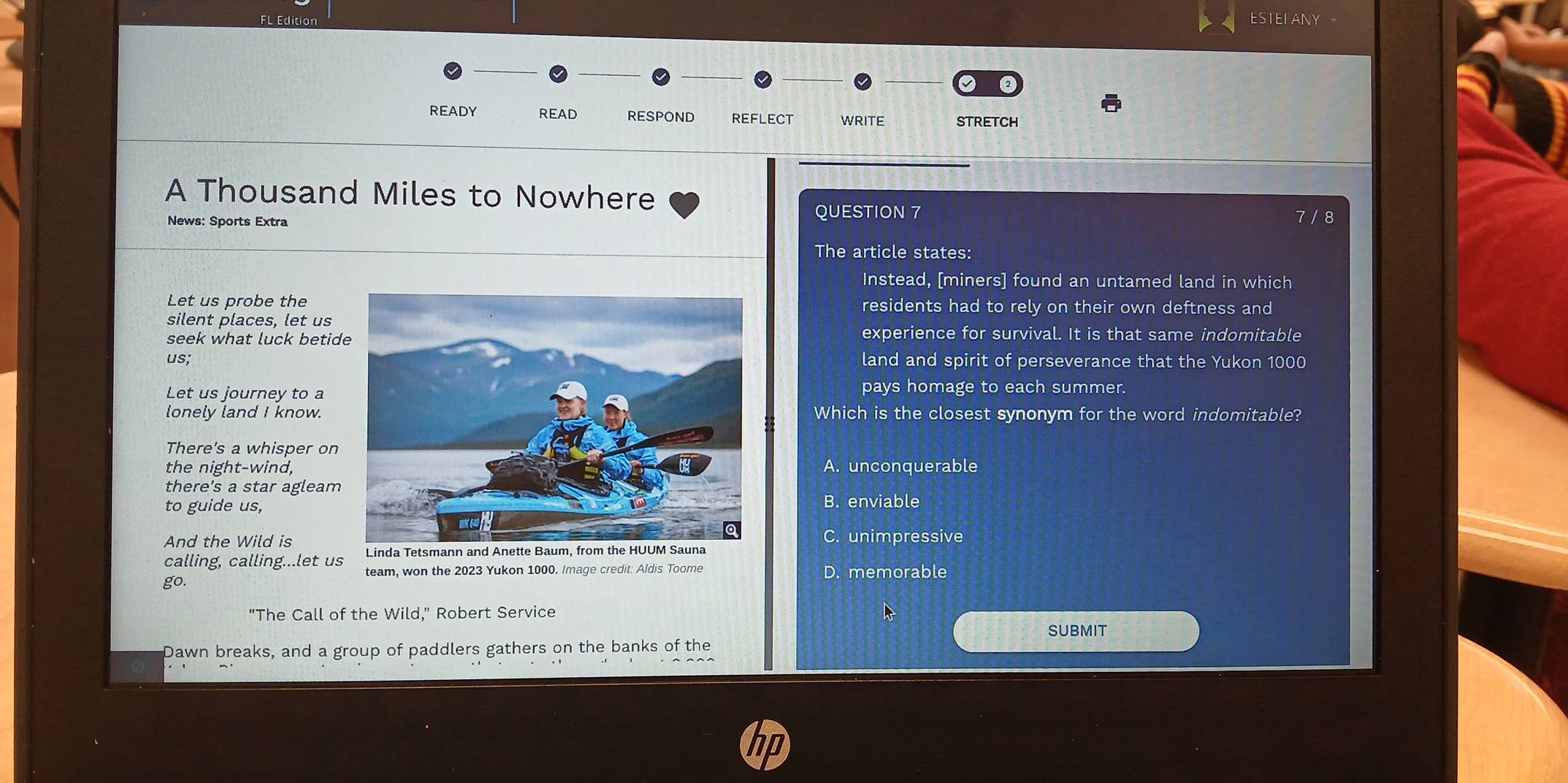 ESTEFANY
READY READ RESPOND REFLECT WRITE STRETCH
A Thousand Miles to Nowhere
QUESTION 7
News: Sports Extra 7 / 8
The article states:
Instead, [miners] found an untamed land in which
Let us probe theresidents had to rely on their own deftness and
silent places, let us
seek what luck betidexperience for survival. It is that same indomitable
us;land and spirit of perseverance that the Yukon 1000
Let us journey to a
pays homage to each summer.
lonely land I know.Which is the closest synonym for the word indomitable?
There's a whisper on
the night-wind,A. unconquerable
there's a star agleam
to guide us,B. enviable
And the Wild is
C. unimpressive
Linda Tetsmann and Anette Baum, from the HUUM Sauna
calling, calling...let us team, won the 2023 Yukon 1000. Image credit: Aldis Toome
go. D. memorable
"The Call of the Wild," Robert Service
SUBMIT
Dawn breaks, and a group of paddlers gathers on the banks of the