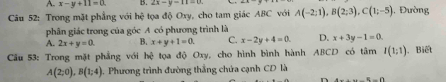 A. x-y+11=0. B. 2x-y-11=0. 
Câu 52: Trong mặt phẳng với hệ tọa độ Oxy, cho tam giác ABC với A(-2;1), B(2;3), C(1;-5) , Đường
phân giác trong của góc A có phương trình là
A. 2x+y=0. B. x+y+1=0. C. x-2y+4=0. D. x+3y-1=0. 
Câu 53: Trong mặt phẳng với hệ tọa độ Oxy, cho hình bình hành ABCD có tâm I(1;1). Biết
A(2;0), B(1;4). Phương trình đường thẳng chứa cạnh CD là
n 4x+y-5=0