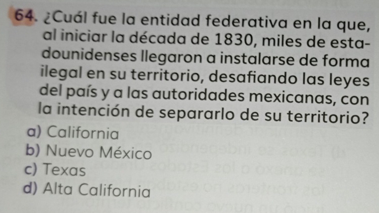 ¿Cuál fue la entidad federativa en la que,
al iniciar la década de 1830, miles de esta-
dounidenses llegaron a instalarse de forma
ilegal en su territorio, desafiando las leyes
del país y a las autoridades mexicanas, con
la intención de separarlo de su territorio?
a) California
b) Nuevo México
c) Texas
d) Alta California