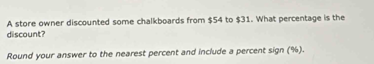 A store owner discounted some chalkboards from $54 to $31. What percentage is the 
discount? 
Round your answer to the nearest percent and include a percent sign (%).