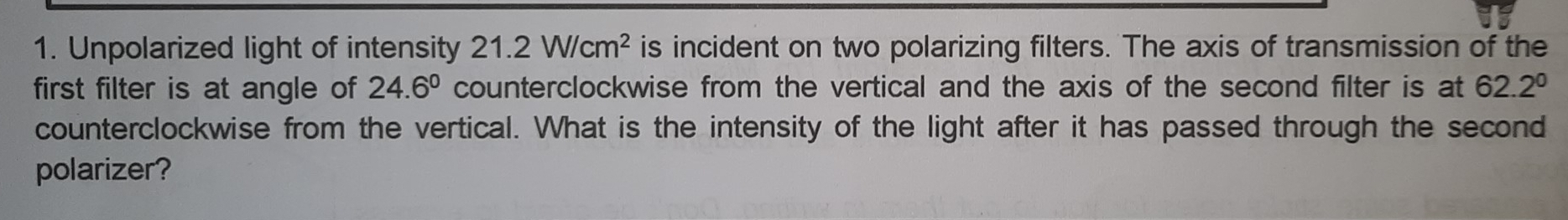 Unpolarized light of intensity 21.2W/cm^2 is incident on two polarizing filters. The axis of transmission of the 
first filter is at angle of 24.6° counterclockwise from the vertical and the axis of the second filter is at 62.2°
counterclockwise from the vertical. What is the intensity of the light after it has passed through the second 
polarizer?