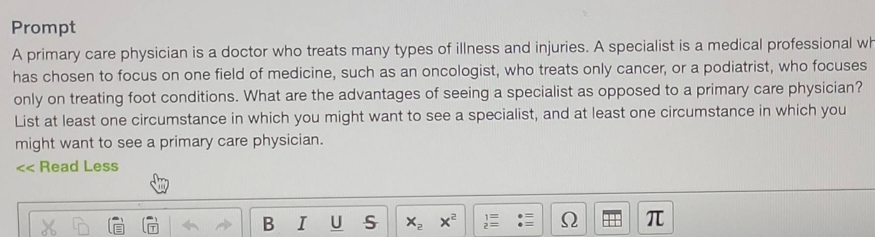 Prompt 
A primary care physician is a doctor who treats many types of illness and injuries. A specialist is a medical professional wh 
has chosen to focus on one field of medicine, such as an oncologist, who treats only cancer, or a podiatrist, who focuses 
only on treating foot conditions. What are the advantages of seeing a specialist as opposed to a primary care physician? 
List at least one circumstance in which you might want to see a specialist, and at least one circumstance in which you 
might want to see a primary care physician.
∠ Read Less 
B I U S x_2 x^2 Ω π