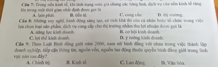 Trong nền kinh tế, khi tình trạng mức giá chung các hàng hoá, dịch vụ của nền kinh tế tăng
lên trong một thời gian nhất định được gọi là
A. lạm phát. B. tiền tệ. C. cung cầu. D. thị trường.
Câu 8: Những suy nghĩ, hành động sáng tạo, có tính khả thi của cá nhân hoặc tổ chức trong việc
lựa chọn loại sản phẩm, dịch vụ cung cấp cho thị trường nhằm thu lợi nhuận dược gọi là
A. năng lực kinh doanh. B. cơ hội kinh doanh.
C. lợi thế kinh doanh. D. ý tưởng kinh doanh.
Câu 9: Theo Luật Bình đẳng giới năm 2006, nam nữ bình đẳng với nhau trong việc thành lập
doanh nghiệp, tiếp cận thông tin, nguồn vốn, nguồn lao động thuộc quyền bình đẳng giới trong lĩnh
vực nào sau đây?
A. Chính trị. B. Kinh tế. C. Lao động. D. Văn hóa.