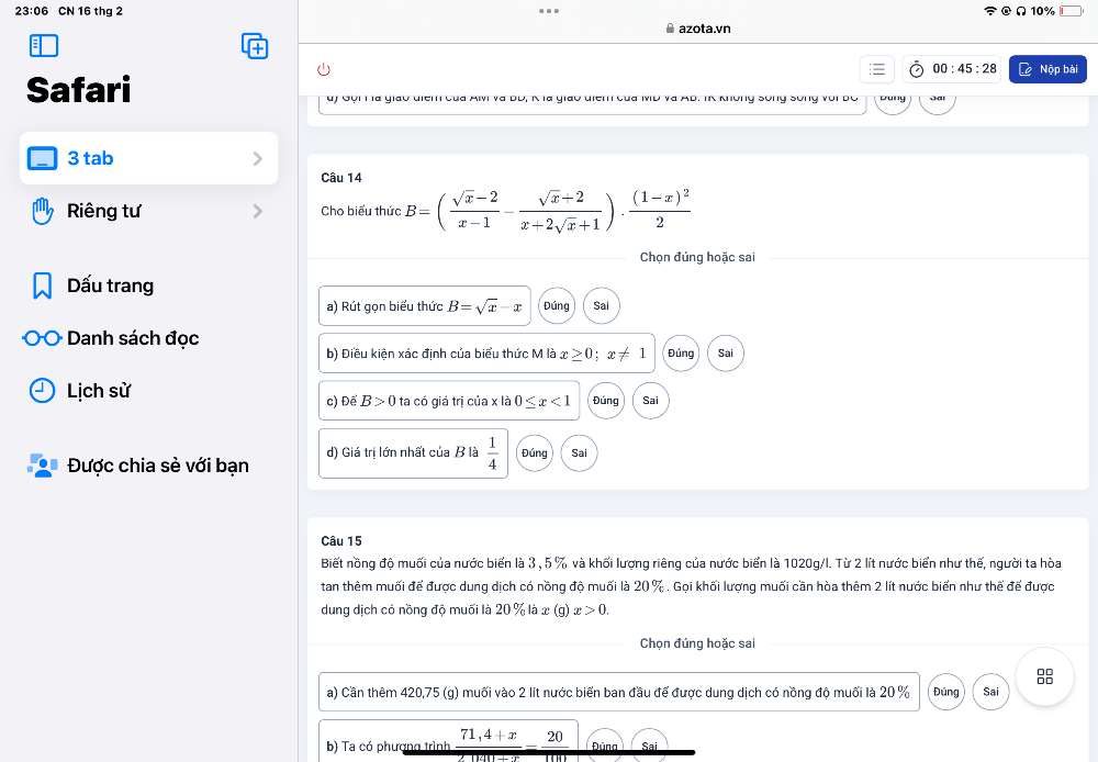 23:06 CN 16 thg 2 Ω 10%
azota.vn
00:45:28 Nộp bài
Safari uý Gội H là giáo điểm của Alv và BD, K là giáo điểm của MD và AB. IK không sống sống với BC ouny s 
3 tab
Câu 14
Riêng tư Cho biểu thức B=( (sqrt(x)-2)/x-1 - (sqrt(x)+2)/x+2sqrt(x)+1 )· frac (1-x)^22
Chọn đúng hoặc sai
Dấu trang
a) Rút gọn biểu thức B=sqrt(x)-x Đúng Sai
Danh sách đọc
b) Điều kiện xác định của biểu thức M là x≥ 0; x!= 1 Đúng Sai
Lịch sử ta có giá trị của x là 0≤ x<1</tex> Đúng Sai
c) Để B>0
Được chia sẻ với bạn d) Giá trị lớn nhất của B là  1/4  Đúng Sai
Câu 15
Biết nồng độ muối của nước biển là 3 , 5 % và khối lượng riêng của nước biển là 1020g /l. Từ 2 lít nước biển như thế, người ta hòa
tan thêm muối để được dung dịch có nồng độ muối là 20 %. Gọi khối lượng muối cần hòa thêm 2 lít nước biển như thế để được
dung dịch có nồng độ muối là 20 % là x (g) x>0. 
Chọn đúng hoặc sai
a) Cần thêm 420,75 (g) muối vào 2 lít nước biển ban đầu để được dung dịch có nồng độ muối là 20 % Đúng Sai
b) Ta có phượng trình 71,4+x 20 Đúna Sai