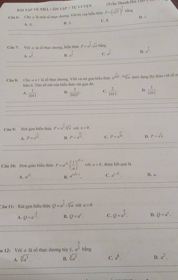 Bài Tập vẻ nhà + ôn tạp + tự Luyện  Trần Thanh Hải TH
Câu 6: Cho # là một số thực dương. Giá trị của biểu thức P=(sqrt(2^(π)))^ 4/π  bing D. 1 .
A. 4 . B. 2 . C. 8 .
Câu 7: Với # là số thực dương, biểu thức P=a^(frac 1)3· sqrt(a) bàng
A. a^(frac 1)6. B. a^(frac 3)5. C. a^(frac 5)6. D. a^(frac 4)3.
Câu 8: Cho a!= 1 là số thực dương. Viết và rút gọn biểu thức a^(frac 3)2002· sqrt[2002](a) dưới dạng lũy thừa với số m
hữu tí. Tim số mũ của biểu thức rút gọn đó.
A.  1/1011 . B.  3/2022^2 . C.  2/1011 . D.  3/1011 .
Câu 9: Rút gọn biểu thức P=x^(frac 2)5.sqrt[6](x) với x>0.
A. P=x^(frac 1)15.
B. P=x^(frac 17)15.
C. P=x^(frac 17)30. D. P=sqrt(x).
Câu 10: Đơn giản biểu thức P=a^(sqrt(2))· ( 1/a )^sqrt(2)-1 với a>0 , được kết quả là
A. a^(sqrt(2)). B. a^(2sqrt(2)-1). C. a^(1-sqrt(2)). D. a .
Câu 11: Rút gọn biểu thức Q=a^(frac 7)3:sqrt[3](a) với a>0
A. Q=a^(-frac 4)3. B. Q=a^2. C. Q=a^(frac 8)3. D. Q=a^4.
u 12: Với a là số thực dương tùy ý, a^(frac 5)3 bằng
A. sqrt[5](a^3). B. sqrt[3](a^5). C. a^8. D. a^2.