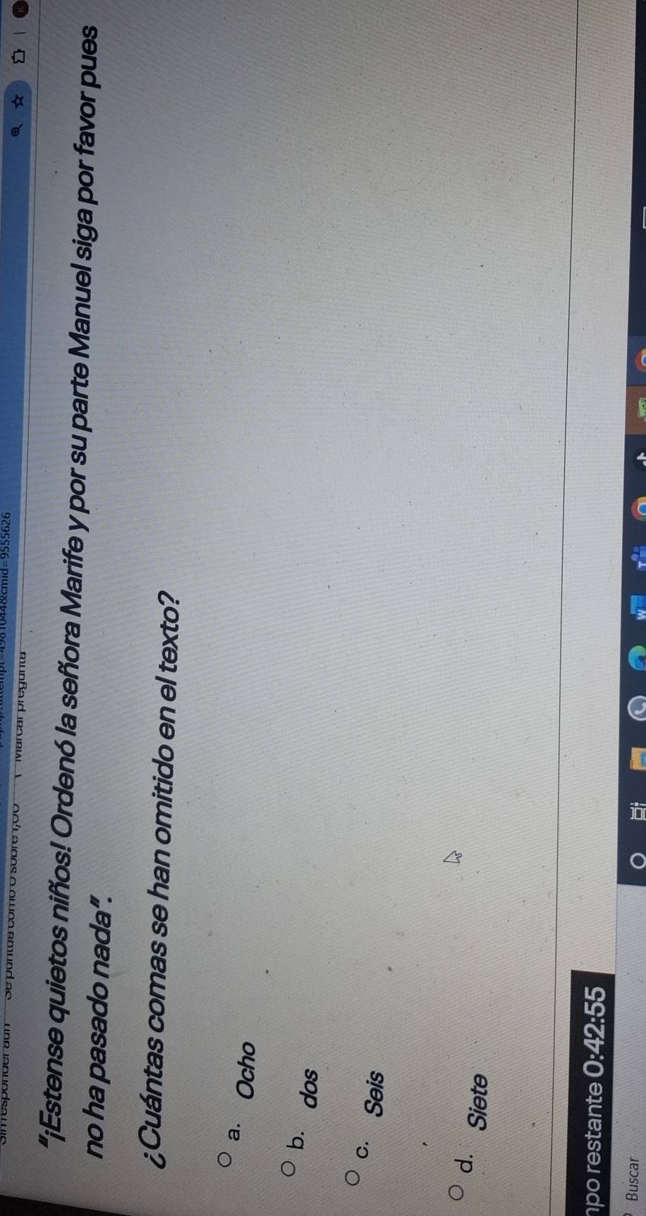 44 &cmid=9555626
antus como o sobre 1,00 Marcar pregunt
“¡Estense quietos niñíos! Ordenó la señora Marife y por su parte Manuel siga por favor pues
no ha pasado nada”.
¿Cuántas comas se han omitido en el texto?
a. Ocho
bù dos
c. Seis
d. Siete
po restante 0:42:55
Buscar