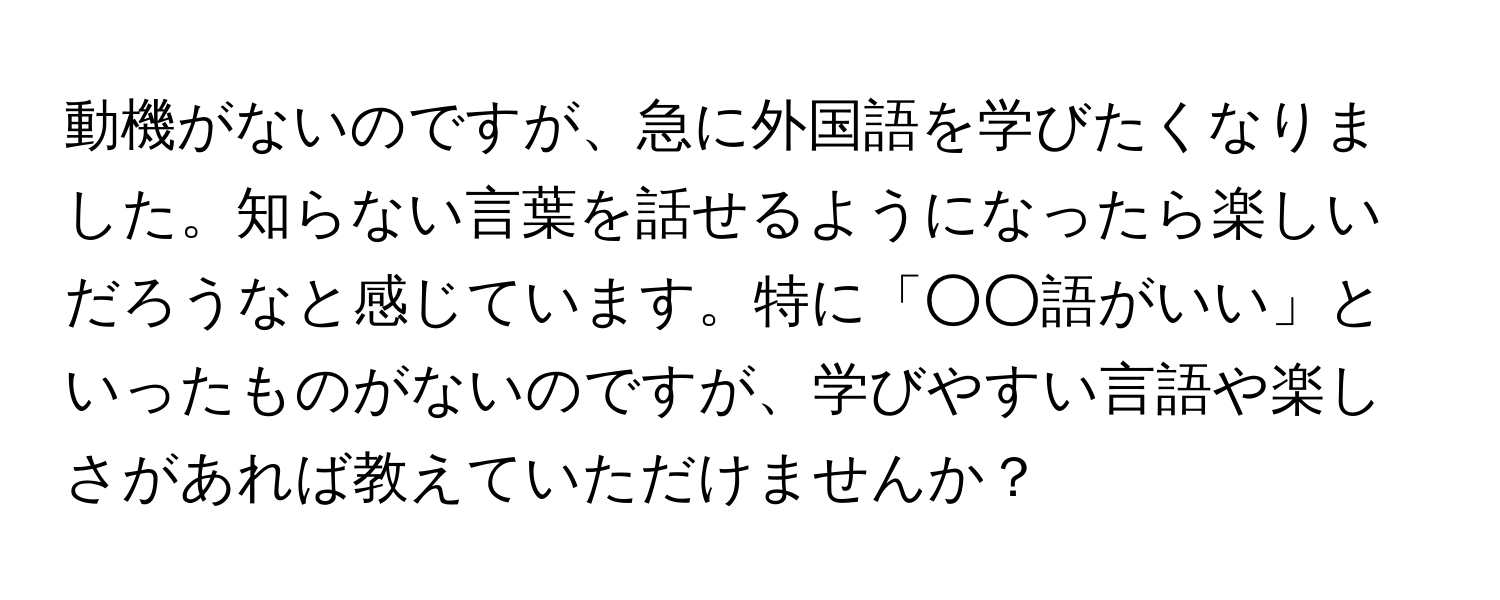 動機がないのですが、急に外国語を学びたくなりました。知らない言葉を話せるようになったら楽しいだろうなと感じています。特に「○○語がいい」といったものがないのですが、学びやすい言語や楽しさがあれば教えていただけませんか？