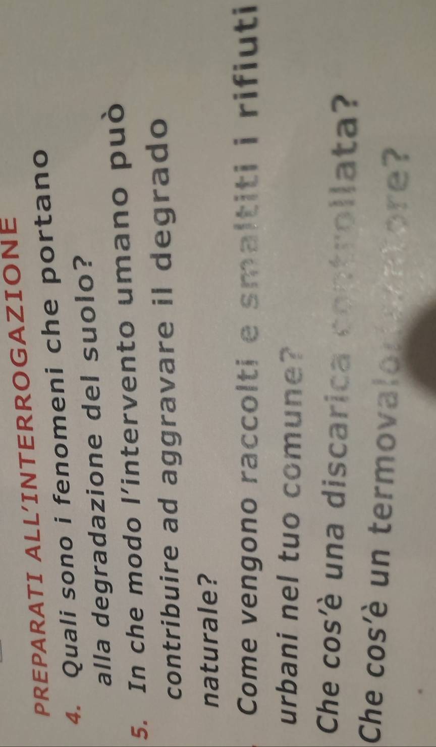 PREPARATI ALL'INTERROGAZIONE 
4. Quali sono i fenomeni che portano 
alla degradazione del suolo? 
5. In che modo l’intervento umano può 
contribuire ad aggravare il degrado 
naturale? 
Come vengono raccolti e smaltiti i rifiuti 
urbani nel tuo comune? 
Che cos'è una discarica controllata? 
Che cos'è un termovalorantore?