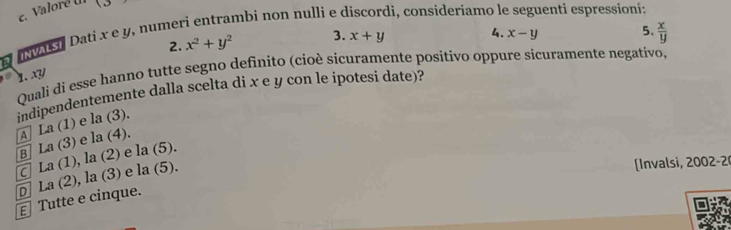 Valoré U (3 
mbi non nulli e d li, consideriamo le enti espressioni:
INVALS] Dati x e y, nume
5、
2. x^2+y^2
3. x+y x-y  x/y 
4.
Quali di esse hanno tutte segno definito (cioè sicuramente positívo oppure sicuramente negativo,
1. xy
indipendentemente dalla scelta di x e y con le ipotesi date)?
A La(1) e la(3).
B La(3) e la(4).
C La(1), la(2) e la( (5).
E Tutte e cinque. La(2), la(3) e la(5) L
Invalsi, 200 -
D