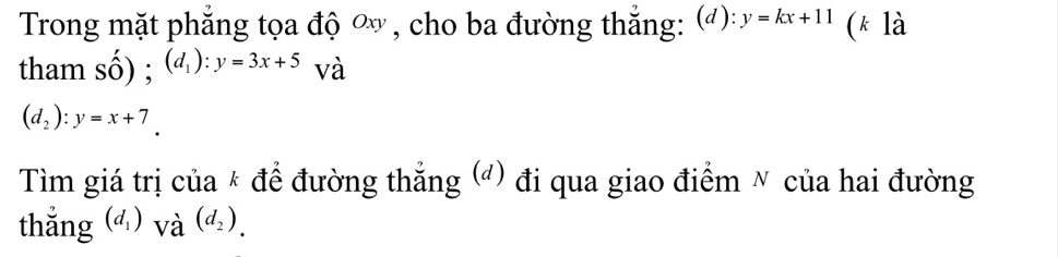 Trong mặt phẳng tọa độ ∞ , cho ba đường thắng: (): y=kx+11 (k là 
tham số) ; (d_1):y=3x+5 và
(d_2):y=x+7. 
Tìm giá trị của * để đường thẳng (đ) đi qua giao điểm ✗ của hai đường 
thắng (d_1) và (d_2).