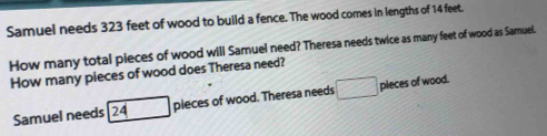 Samuel needs 323 feet of wood to build a fence. The wood comes in lengths of 14 feet. 
How many total pieces of wood will Samuel need? Theresa needs twice as many feet of wood as Samuel. 
How many pieces of wood does Theresa need? 
Samuel needs 24 pleces of wood. Theresa needs □ pieces of wood.