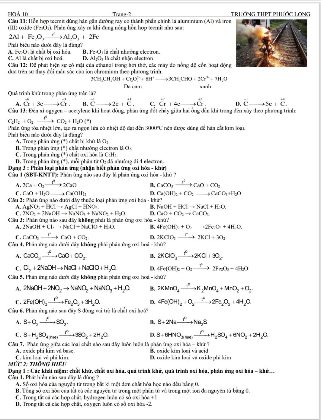 hoá 10 Trang-2 TRƯỜNG THPT PHƯỚC LONG
Câu 11: Hỗn hợp tecmit dùng hàn gắn đường ray có thành phần chính là aluminium (Al) và iron
(III) oxide (Fe_2O_3) 0. Phản ứng xảy ra khi đung nóng hỗn hợp tecmit như sau:
2Al+Fe_2O_3xrightarrow t^0Al_2O_3+2Fe
Phát biểu nào dưới đây là đúng?
A. Fe_2O_3 là chất bị oxi hóa. B. Fe_2O_3 là chất nhường electron.
C. Al là chất bị oxi hoá. D. Al_2O_3 là chất nhận electron
Câu 12: Để phát hiện sự có mặt của ethanol trong hơi thở, các máy đo nồng độ cồn hoạt động
dựa trên sự thay đổi màu sắc của ion chromium theo phương trình:
3CH_3CH_2OH+Cr_2O_7^((2-)+8H^+)to 3CH_3CHO+2Cr^(3+)+7H_2O
Da cam xanh
Quá trình khử trong phản ứng trên là?
A. beginarrayr +6 Cr+3eendarray x_ □ /□   beginarrayr +3 +Cr.endarray B. ^-1Cto 2e+^+1. C. beginarrayr +7 Crendarray +4e C^(+3). D. ^-1Cto 5e+^+4C.
Câu 13: Đèn xì ogygen - acetylene khi hoạt động, phản ứng đốt cháy giữa hai ống dẫn khí trong đèn xảy theo phương trình:
C_2H_2+O_2xrightarrow t^0CO_2+H_2O(*)
Phản ứng tỏa nhiệt lớn, tạo ra ngọn lửa có nhiệt độ đạt đến 3000°C nên được dùng đề hàn cắt kim loại.
Phát biểu nào dưới đây là đúng?
A. Trong phản ứng (*) chất bị khử là O_2.
B. Trong phản ứng (*) chất nhường electron là O_2.
C. Trong phản ứng (*) chất oxi hóa là C_C_2H_2.
D. Trong phản ứng (*), mỗi phân tử O_2 đã nhường đi 4 electron.
Dạng 3 : Phân loại phản ứng (nhận biết phản ứng oxi hóa - khử)
Câu 1 (SBT-KNTT): Phản ứng nào sau đây là phản ứng oxi hóa - khử ?
A. 2Ca+O_2xrightarrow 1^02CaO CaCO_3xrightarrow f°CaO+CO_2
B.
C. CaO+H_2O to Ca(OH)_2 D. Ca(OH)_2+CO_2to CaCO_3+H_2O
Câu 2: Phản ứng nào dưới đây thuộc loại phản ứng oxi hóa - khử?
A. AgNO_3+HClto AgCl+HNO_3. B. NaOH+HClto NaCl+H_2O.
C. 2NO_2+2NaOHto NaNO_3+NaNO_2+H_2O. D. CaO+CO_2to CaCO_3.
Câu 3: Phản ứng nào sau đây không phải là phản ứng oxi hóa - khử?
A. 2NaOH+Cl_2to NaCl+NaClO+H_2O. B. 4Fe(OH)_2+O_2to 2Fe_2O_3+4H_2O.
C. CaCO_3xrightarrow I°CaO+CO_2. D. 2KClO_3xrightarrow t°2KCl+3O_2.
Câu 4. Phản ứng nào dưới đây không phải phản ứng oxi hoá - khử?
A. CaCO_3xrightarrow t^0CaO+CO_2. 2KClO_3xrightarrow t^02KCl+3O_2.
B.
C. Cl_2+2NaOHto NaCl+NaClO+H_2O. D. 4Fe(OH)_2+O_2xrightarrow t°2Fe_2O_3+4H_2O
Câu 5. Phản ứng nào dưới đây không phải phản ứng oxi hoá - khử?
A. 2NaOH+2NO_2to NaNO_2+NaNO_3+H_2O. B. 2KMnO_4xrightarrow t^0K_2MnO_4+MnO_2+O_2.
C. 2Fe(OH)_3xrightarrow t^0Fe_2O_3+3H_2O. 4Fe(OH)_2+O_2xrightarrow t^02Fe_2O_3+4H_2O.
D.
Câu 6. Phản ứng nào sau đây S đóng vai trò là chất oxi hoá?
A. S+O_2xrightarrow t°SO_2. S+2Naxrightarrow t^0Na_2S
B.
C. S+H_2SO_4(nae)xrightarrow t^03SO_2+2H_2O. S+6HNO_3(fiae)xrightarrow t^0H_2SO_4+6NO_2+2H_2O.
D.
Câu 7. Phản ứng giữa các loại chất nào sau đây luôn luôn là phản ứng oxi hóa - khử ?
A. oxide phi kim và base. B. oxide kim loai và acid
C. kim loại và phi kim D. oxide kim loại và oxide phi kim
mức 2: thông hiÊu
Dạng 1 : Các khái niệm: chất khử, chất oxi hóa, quá trình khử, quá trình oxi hóa, phản ứng oxi hóa - khử...
Câu 1. Phát biểu nào sau đây là đúng ?
A. Số oxi hóa của nguyên tử trong bất kì một đơn chất hóa học nào đều bằng 0.
B. Tổng số oxi hóa của tất cả các nguyên tử trong một phân tử và trong một ion đa nguyên tử bằng 0.
C. Trong tất cả các hợp chất, hydrogen luôn có sô oxi hóa +1.
D. Trong tất cả các hợp chất, oxygen luôn có số oxi hóa -2.