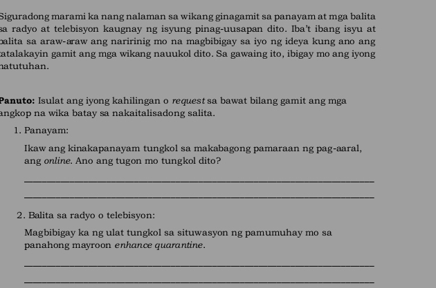 Siguradong marami ka nang nalaman sa wikang ginagamit sa panayam at mga balita 
sa radyo at telebisyon kaugnay ng isyung pinag-uusapan dito. Iba’t ibang isyu at 
balita sa araw-araw ang naririnig mo na magbibigay sa iyo ng ideya kung ano ang 
tatalakayin gamit ang mga wikang nauukol dito. Sa gawaing ito, ibigay mo ang iyong 
natutuhan. 
Panuto: Isulat ang iyong kahilingan o request sa bawat bilang gamit ang mga 
angkop na wika batay sa nakaitalisadong salita. 
1. Panayam: 
Ikaw ang kinakapanayam tungkol sa makabagong pamaraan ng pag-aaral, 
ang online. Ano ang tugon mo tungkol dito? 
_ 
_ 
2. Balita sa radyo o telebisyon: 
Magbibigay ka ng ulat tungkol sa situwasyon ng pamumuhay mo sa 
panahong mayroon enhance quarantine. 
_ 
_