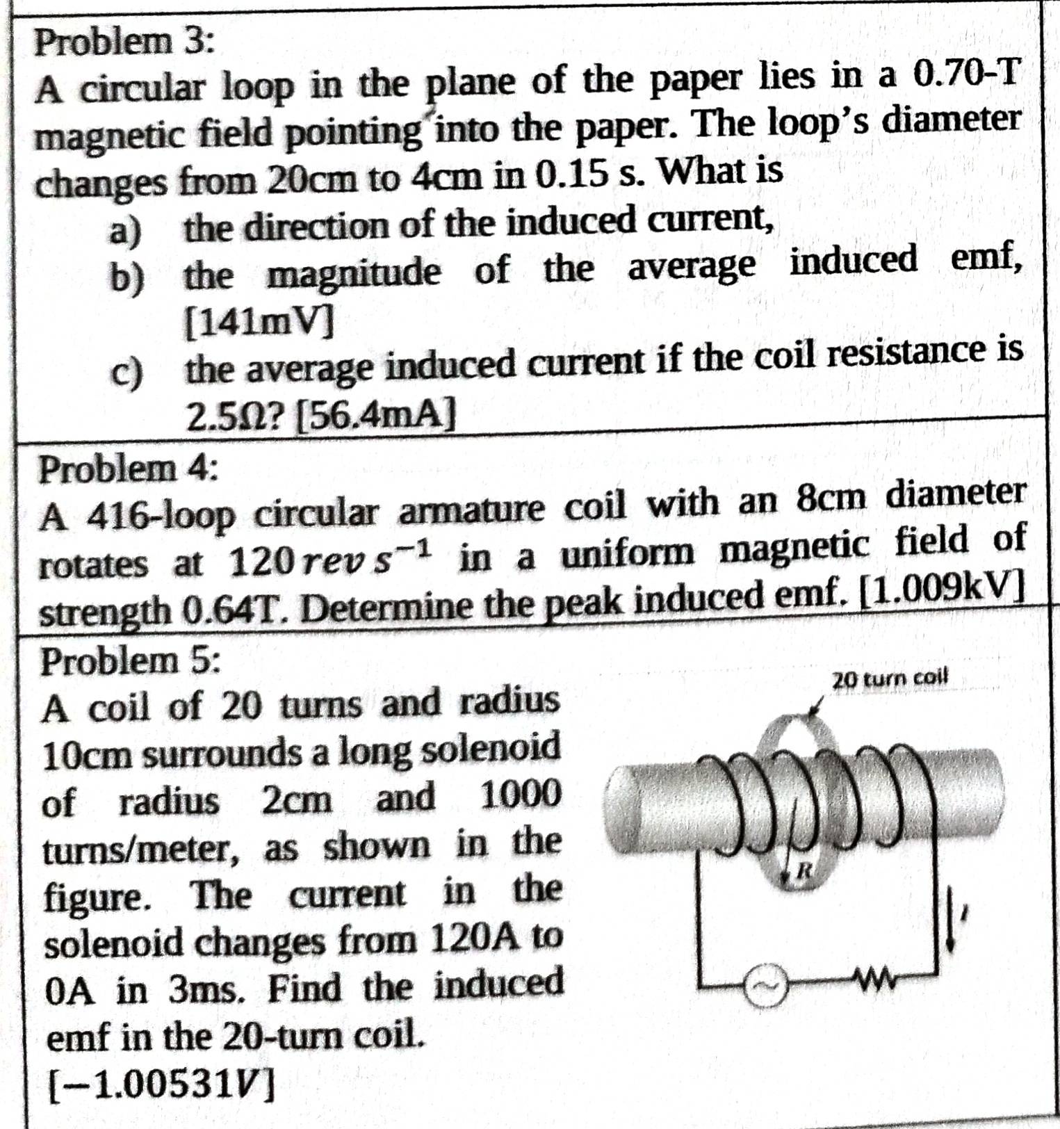 Problem 3: 
A circular loop in the plane of the paper lies in a 0.70-I 1 
magnetic field pointing into the paper. The loop’s diameter 
changes from 20cm to 4cm in 0.15 s. What is 
a) the direction of the induced current, 
b) the magnitude of the average induced emf, 
[141mV] 
c) the average induced current if the coil resistance is
2.5Ω? [ 56.4mA ] 
Problem 4: 
A 416 -loop circular armature coil with an 8cm diameter 
rotates at 120 rev s^(-1) in a uniform magnetic field of 
strength 0.64T. Determine the peak induced emf. [1.009kV] 
Problem 5: 
A coil of 20 turns and radius
10cm surrounds a long solenoid 
of radius 2cm and 1000
turns/meter, as shown in the 
figure. The current in the 
solenoid changes from 120A to
0A in 3ms. Find the induced 
emf in the 20 -turn coil. 
[−1.00531V]