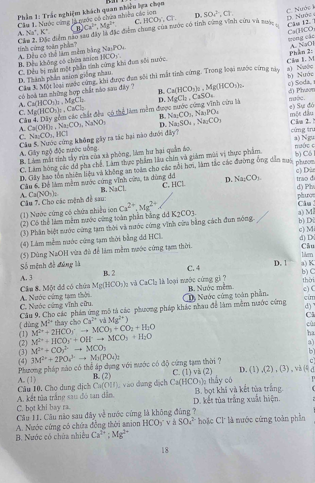 Bar
C. Nước k
Phần 1: Trắc nghiệm khách quan nhiều lựa chọn
Cl
Câu 1. Nước cứng là nước có chứa nhiều các ion D. SO_4^((2-),Cl^-).
D. Nước c
A. Na^+,K^+ B Ca^(2+),Mg^(2+). C. HCO_3^(-,
C lc điểm nao sau đây là đặc điểm chung của nước có tính cứng vĩnh cứu và nước Câu 12. 7
trong các Ca(HCO:
tính cứng toàn phần?
A. Đều có thể làm mềm bằng Na₃PO₄.
C. Đều bị mất một phần tính cứng khi đun sôi nước. A. NaOH
B. Đều không có chứa anion HCO3 .
D. Thành phần anion giống nhau. Câu 1. M Phần 2:
Câu 3. Một loại nước cứng, khi được đun sôi thì mất tính cứng. Trong loại nước cứng này
có hoà tan những hợp chất nào sau đây ? Ca(HCO_3))_2,Mg(HCO_3)_2. b) Nước a) Nước
c) Soda, 1
B.
D. MgCl₂ , CaSO₄. d) Phưon
cửu là nước.
A. Ca(HCO_3)_2,MgCl_2. CaCl_2.
C. Mg(HCO_3)_2,
Câ các chất đều có thể làm mềm đưc Na_2CO_3,Na_3PO_4 e) Sự đó
B. Na_2SO_4,Na_2CO_3
một dấu
A. Ca(OH)_2,Na_2CO_3, NaNO_3
D.
Câu 2. 
C. Na_2CO_3, H □
Câu 5. Nước cứng không gây ra tác hại nào dưới đây? cứng tru a) Ngu
A. Gây ngộ độc nước uống.
B. Làm mất tính tầy rửa của xà phòng, làm hư hại quần áo. nước c
C. Làm hỏng các dd pha chế. Lầm thực phẩm lâu chín và giảm mùi vị thực phẩm. b) Có
D. Gây hao tồn nhiên liệu và không an toàn cho các nổi hơi, làm tắc các đường ống dẫn nướ, phươn
Câu 6. Để làm mềm nước cứng vĩnh cửu, ta dùng d c) Dùr trao đ
d) Ph
A. Ca(NO_3)_2. B. NaCl. C. HCl. D. Na_2CO_3.
Câu 7. Cho các mệnh đề sau:
(1) Nước cứng có chứa nhiều ion Ca^(2+),Mg^(2+) K_2CO3. phưor Câu 3
(2) Có thể làm mềm nước cứng toàn phần bằng d a) M
(3) Phân biệt nước cứng tạm thời và nước cứng vĩnh cửu bằng cách đun nóng. b) Dù
(4) Làm mềm nước cứng tạm thời bằng dd HCl. c) M
d) Dù
(5) Dùng NaOH vừa đù để làm mềm nước cứng tạm thời.
Câu
làm
Số mệnh đề đúng là D. 1 a) K
A. 3 B. 2 C. 4 b) C
Câu 8. Một dd có chứa Mg(HCO_3) 2 và CaCl_2 là loại nước cứng gì ?
A. Nước cứng tạm thời. B. Nước mềm. thời
C. Nước cứng vĩnh cữu. D) Nước cứng toàn phần. c) C
d)
Câu 9. Cho các phản ứng mô tả các phương pháp khác nhau đề làm mềm nước cứng cứn
( dùng M^(2+)+2HCO_3^(-to MCO_3)+CO_2+H_2O M^(2+) thay cho Ca^(2+) và Mg^(2+))
Câ
cù
(1) M^(2+)+HCO_3^(-+OH^-)to MCO_3+H_2O
ha
a)
(2) M^(2+)+CO_3^((2-)to MCO_3)
(3) b)
(4) 3M^(2+)+2PO_4^((3-)to M_3)(PO_4)_2
Phương pháp nào có thể áp dụng với nước có độ cứng tạm thời ?
c
A. (1) B. (2) C. (1) và (2) D. (1) ,(2) , (3) , và (4 a
Câu 10. Cho dung dịch Ca(OH) 2 vào dung dịch Ca(HCO_3) 2 thấy có
A. kết tủa trắng sau đó tan dân. B. bọt khí và kết tủa trắng.
C. bọt khí bay ra. D. kết tủa trắng xuất hiện.
Câu 11. Câu nào sau đây về nước cứng là không đúng ?
A. Nước cứng có chứa đồng thời anion HCO_3 3 v à SO_4^((2-) hoặc Cl là nước cứng toàn phần
B. Nước có chứa nhiều Ca^2+);Mg^(2+)
18