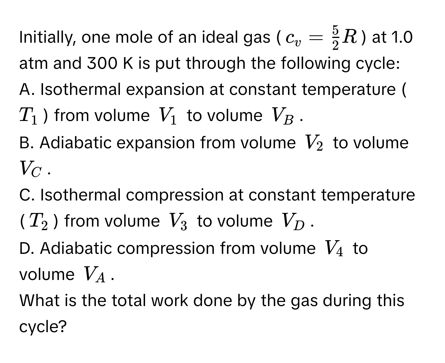 Initially, one mole of an ideal gas ($c_v =  5/2 R$) at 1.0 atm and 300 K is put through the following cycle: 
A. Isothermal expansion at constant temperature ($T_1$) from volume $V_1$ to volume $V_B$. 
B. Adiabatic expansion from volume $V_2$ to volume $V_C$. 
C. Isothermal compression at constant temperature ($T_2$) from volume $V_3$ to volume $V_D$. 
D. Adiabatic compression from volume $V_4$ to volume $V_A$. 
What is the total work done by the gas during this cycle?