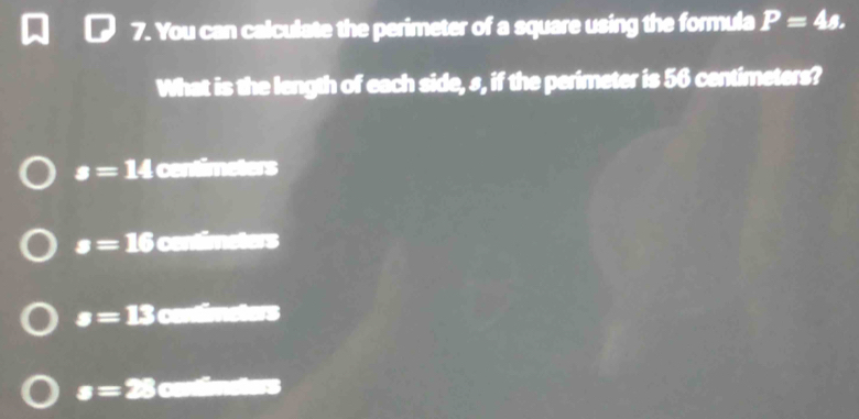 You can calculate the perimeter of a square using the formula P=4s. 
What is the length of each side, s, if the perimeter is 56 centimeters?
s=14 centimeters
s=16 contimeters
s= jk 3 contimeters
s=28 contimeters