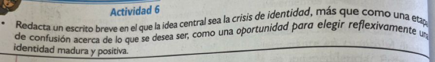 Actividad 6 
Redacta un escrito breve en el que la idea central sea la crisis de identidad, más que como una etapa 
de confusión acerca de lo que se desea ser, como una oportunidad para elegir reflexivamente una 
identidad madura y positiva.