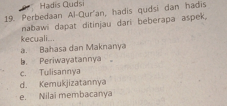 Hadis Qudsi
19. Perbedaan Al-Qur'an, hadis qudsi dan hadis
nabawi dapat ditinjau dari beberapa aspek,
kecuali...
a. Bahasa dan Maknanya
b. Periwayatannya
c. Tulisannya
d. Kemukjizatannya
e. Nilai membacanya