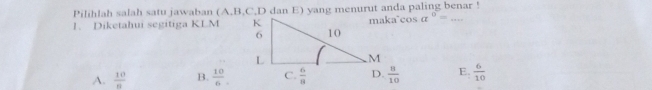 Pilihlah salah satu jawaban (A,B,C,D dan E) yang menurut anda paling benar !
1. Diketahui segitiga KLM maka`cos a^0= _
A.  10/8  B.  10/6   8/10  E.  6/10 